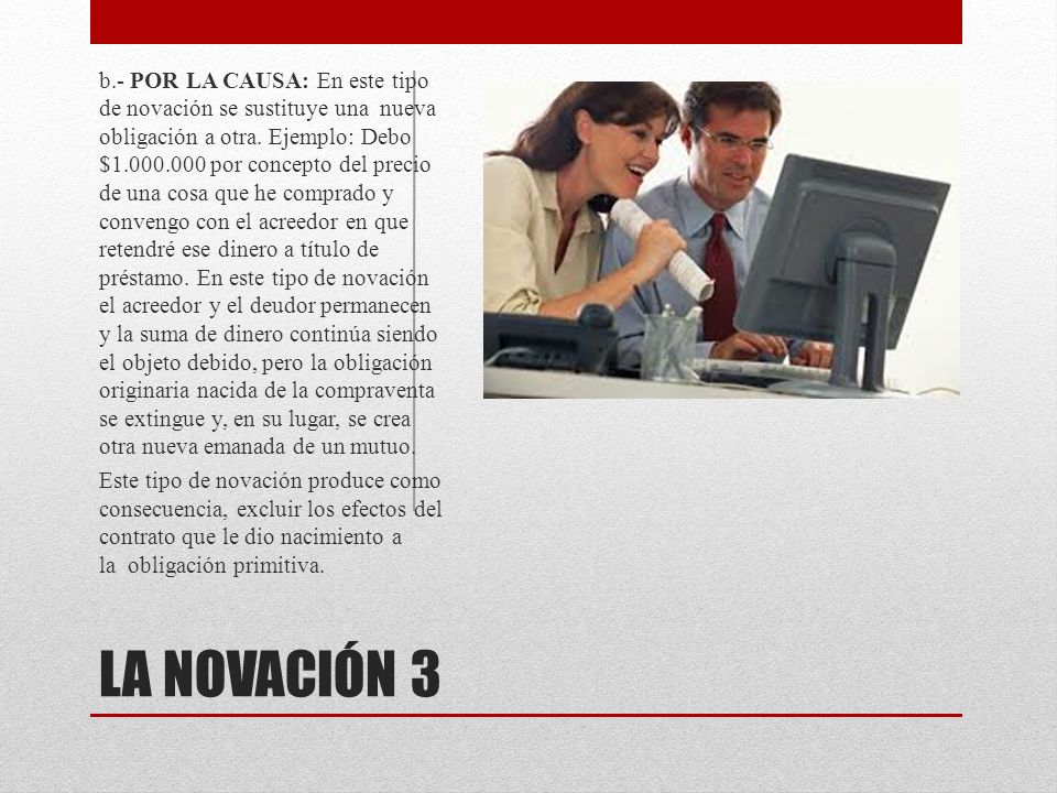 b.- POR LA CAUSA: En este tipo de novación se sustituye una nueva obligación a otra. Ejemplo: Debo $ por concepto del precio de una cosa que he comprado y convengo con el acreedor en que retendré ese dinero a título de préstamo. En este tipo de novación el acreedor y el deudor permanecen y la suma de dinero continúa siendo el objeto debido, pero la obligación originaria nacida de la compraventa se extingue y, en su lugar, se crea otra nueva emanada de un mutuo.