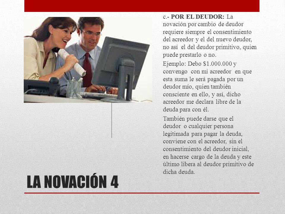 c.- POR EL DEUDOR: La novación por cambio de deudor requiere siempre el consentimiento del acreedor y el del nuevo deudor, no así el del deudor primitivo, quien puede prestarlo o no.