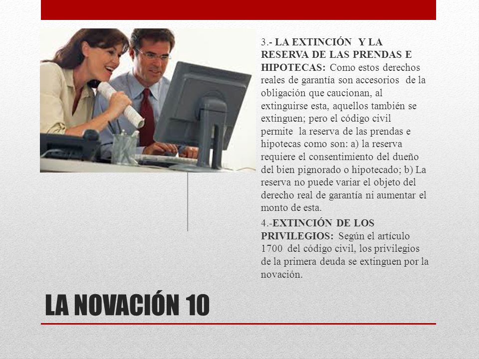 3.- LA EXTINCIÓN Y LA RESERVA DE LAS PRENDAS E HIPOTECAS: Como estos derechos reales de garantía son accesorios de la obligación que caucionan, al extinguirse esta, aquellos también se extinguen; pero el código civil permite la reserva de las prendas e hipotecas como son: a) la reserva requiere el consentimiento del dueño del bien pignorado o hipotecado; b) La reserva no puede variar el objeto del derecho real de garantía ni aumentar el monto de esta.