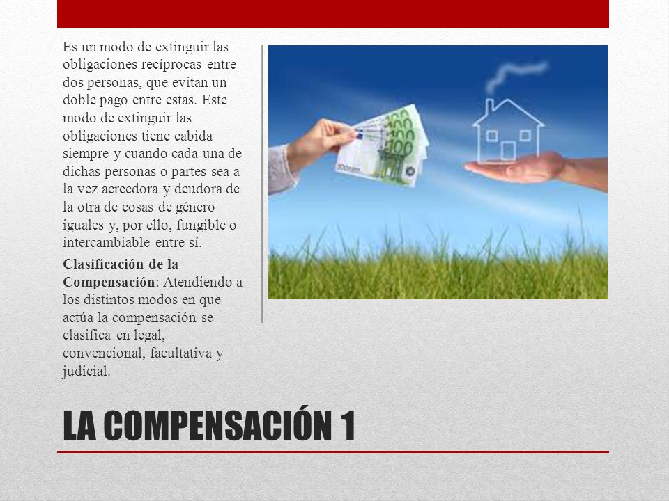 Es un modo de extinguir las obligaciones recíprocas entre dos personas, que evitan un doble pago entre estas. Este modo de extinguir las obligaciones tiene cabida siempre y cuando cada una de dichas personas o partes sea a la vez acreedora y deudora de la otra de cosas de género iguales y, por ello, fungible o intercambiable entre sí.