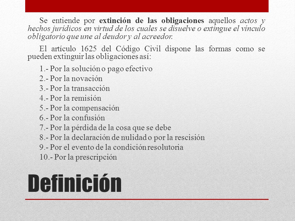 Se entiende por extinción de las obligaciones aquellos actos y hechos jurídicos en virtud de los cuales se disuelve o extingue el vínculo obligatorio que une al deudor y al acreedor.
