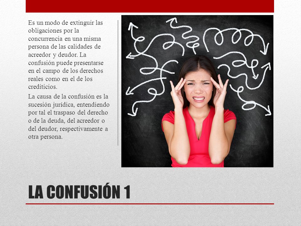 Es un modo de extinguir las obligaciones por la concurrencia en una misma persona de las calidades de acreedor y deudor. La confusión puede presentarse en el campo de los derechos reales como en el de los crediticios.