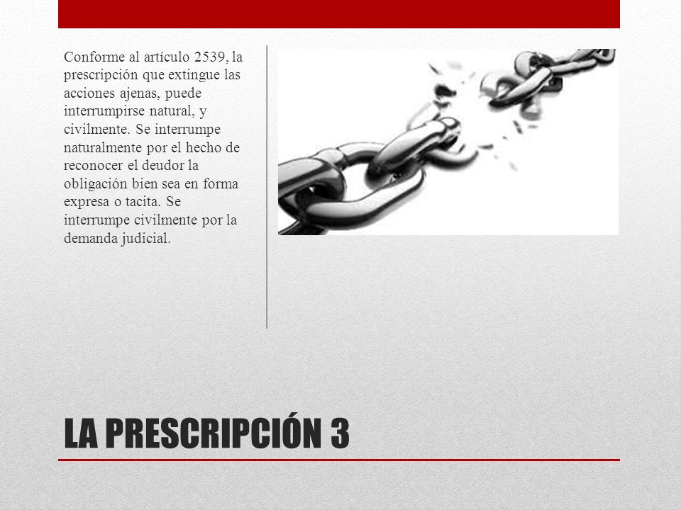 Conforme al artículo 2539, la prescripción que extingue las acciones ajenas, puede interrumpirse natural, y civilmente. Se interrumpe naturalmente por el hecho de reconocer el deudor la obligación bien sea en forma expresa o tacita. Se interrumpe civilmente por la demanda judicial.