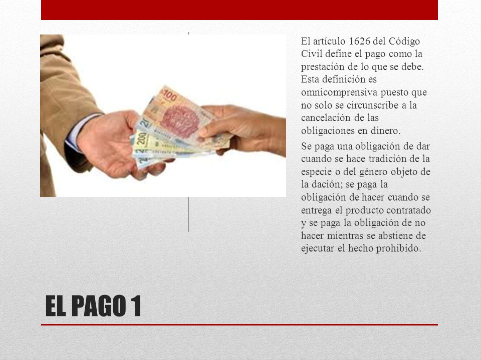 El artículo 1626 del Código Civil define el pago como la prestación de lo que se debe. Esta definición es omnicomprensiva puesto que no solo se circunscribe a la cancelación de las obligaciones en dinero.