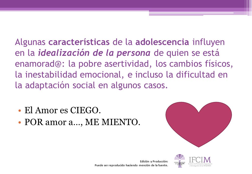 Algunas características de la adolescencia influyen en la idealización de la persona de quien se está la pobre asertividad, los cambios físicos, la inestabilidad emocional, e incluso la dificultad en la adaptación social en algunos casos.