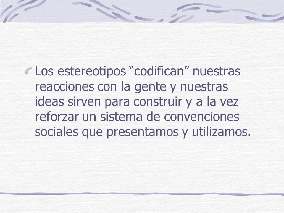 Los estereotipos codifican nuestras reacciones con la gente y nuestras ideas sirven para construir y a la vez reforzar un sistema de convenciones sociales que presentamos y utilizamos.