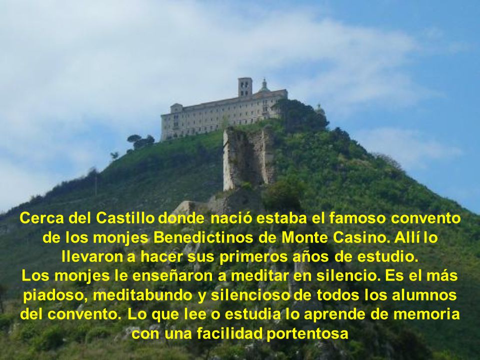Cerca del Castillo donde nació estaba el famoso convento de los monjes Benedictinos de Monte Casino. Allí lo llevaron a hacer sus primeros años de estudio.