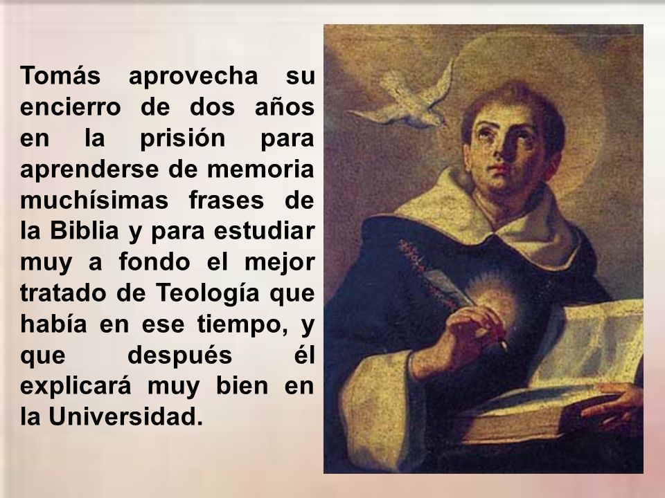 Tomás aprovecha su encierro de dos años en la prisión para aprenderse de memoria muchísimas frases de la Biblia y para estudiar muy a fondo el mejor tratado de Teología que había en ese tiempo, y que después él explicará muy bien en la Universidad.