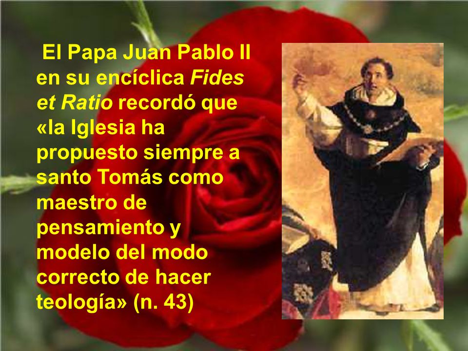 El Papa Juan Pablo II en su encíclica Fides et Ratio recordó que «la Iglesia ha propuesto siempre a santo Tomás como maestro de pensamiento y modelo del modo correcto de hacer teología» (n.