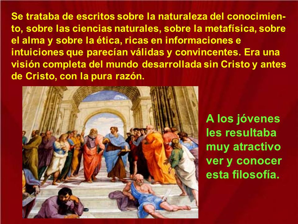 Se trataba de escritos sobre la naturaleza del conocimien-to, sobre las ciencias naturales, sobre la metafísica, sobre el alma y sobre la ética, ricas en informaciones e intuiciones que parecían válidas y convincentes. Era una visión completa del mundo desarrollada sin Cristo y antes de Cristo, con la pura razón.