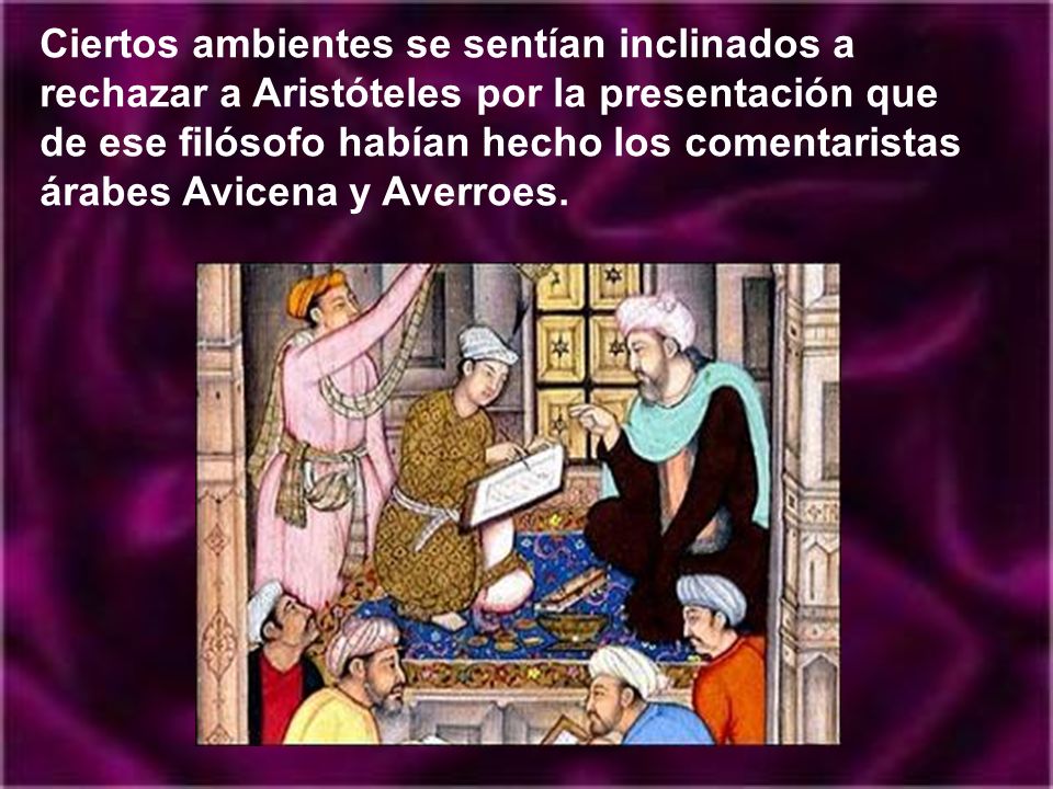 Ciertos ambientes se sentían inclinados a rechazar a Aristóteles por la presentación que de ese filósofo habían hecho los comentaristas árabes Avicena y Averroes.