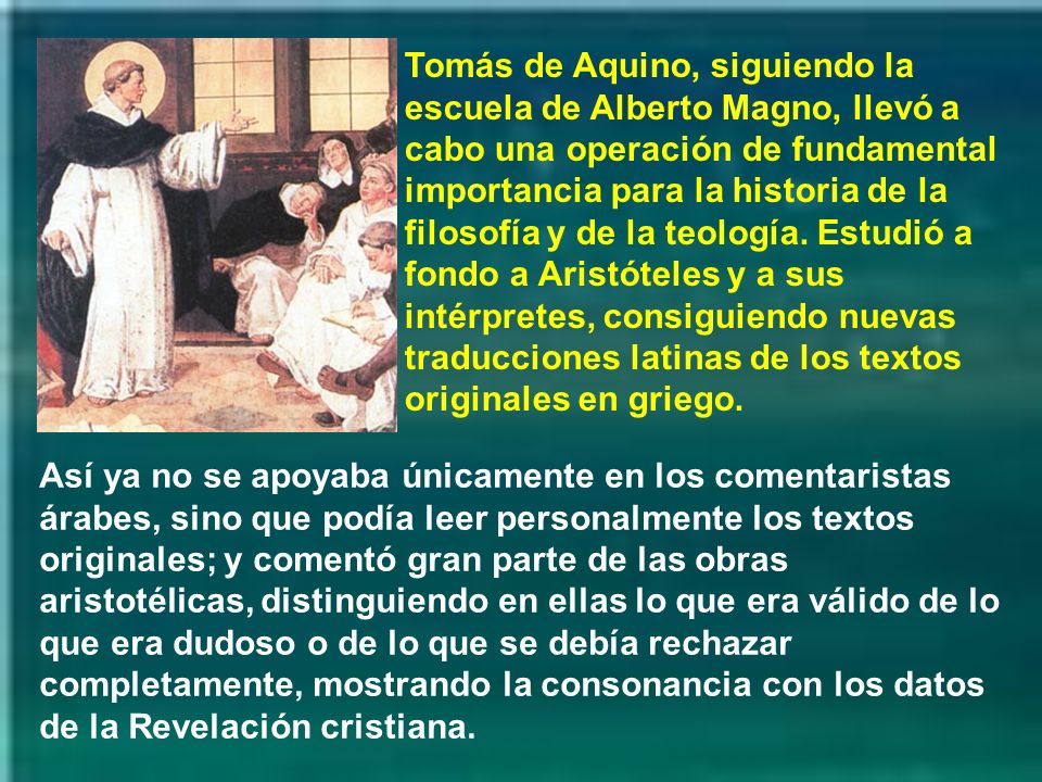 Tomás de Aquino, siguiendo la escuela de Alberto Magno, llevó a cabo una operación de fundamental importancia para la historia de la filosofía y de la teología. Estudió a fondo a Aristóteles y a sus intérpretes, consiguiendo nuevas traducciones latinas de los textos originales en griego.