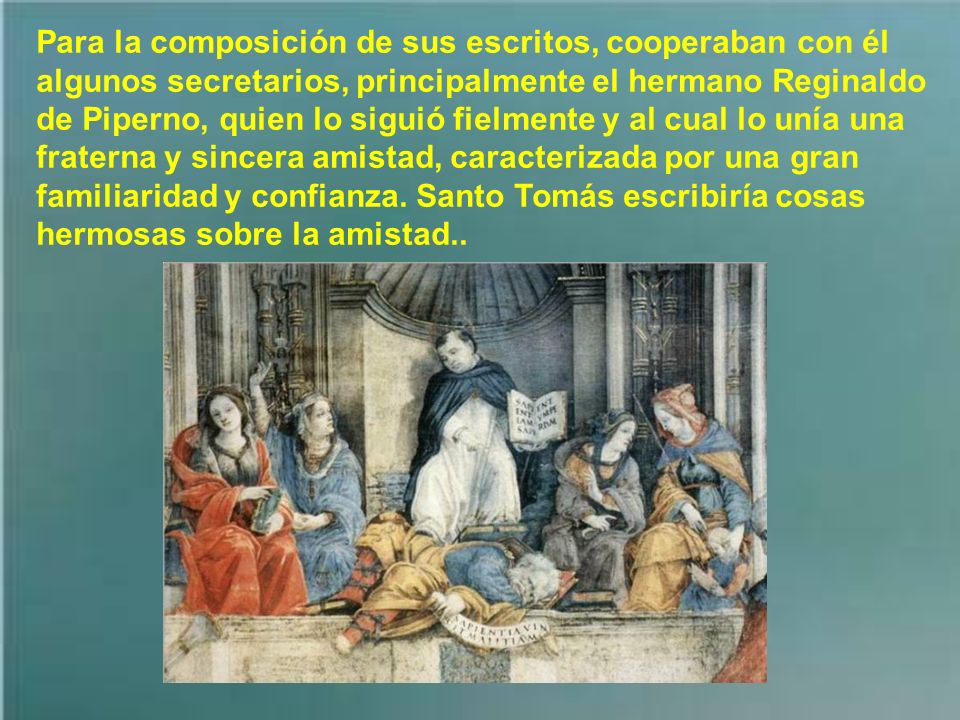 Para la composición de sus escritos, cooperaban con él algunos secretarios, principalmente el hermano Reginaldo de Piperno, quien lo siguió fielmente y al cual lo unía una fraterna y sincera amistad, caracterizada por una gran familiaridad y confianza.