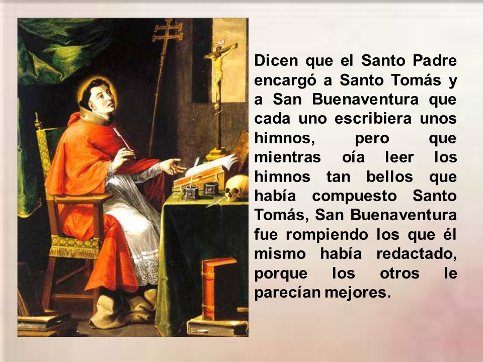 Dicen que el Santo Padre encargó a Santo Tomás y a San Buenaventura que cada uno escribiera unos himnos, pero que mientras oía leer los himnos tan bellos que había compuesto Santo Tomás, San Buenaventura fue rompiendo los que él mismo había redactado, porque los otros le parecían mejores.