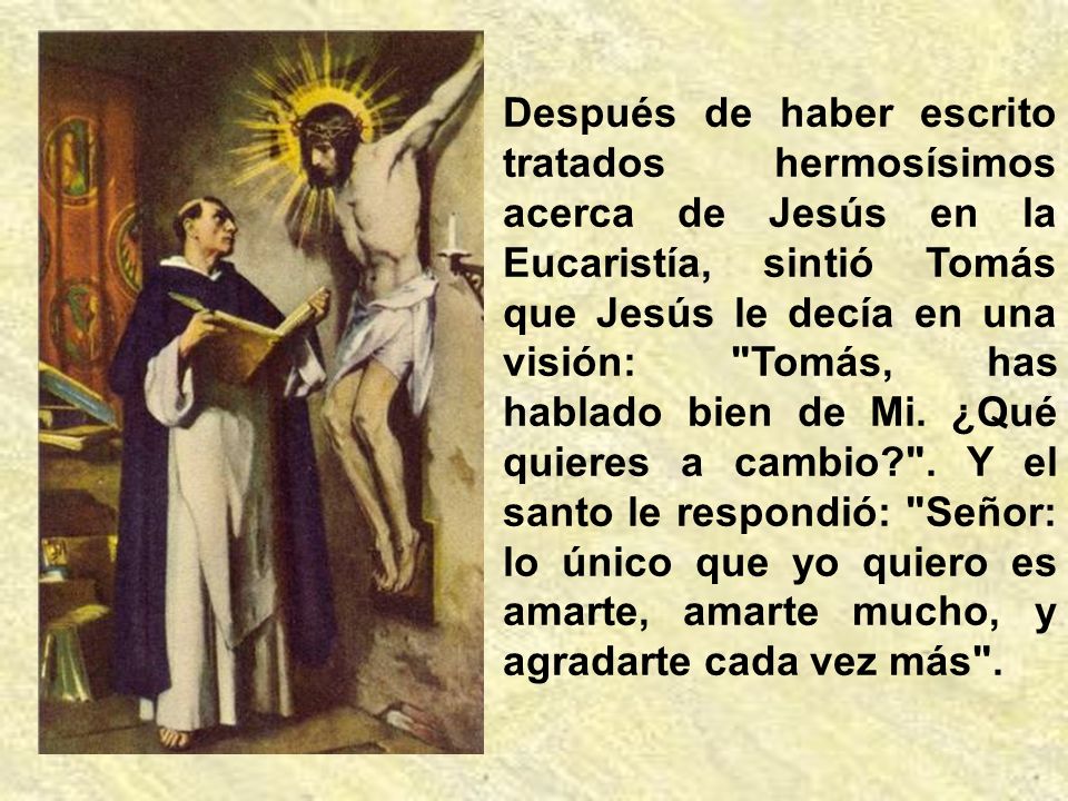 Después de haber escrito tratados hermosísimos acerca de Jesús en la Eucaristía, sintió Tomás que Jesús le decía en una visión: Tomás, has hablado bien de Mi.