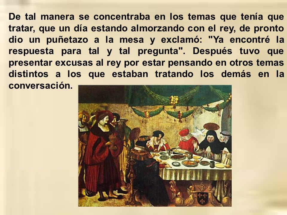 De tal manera se concentraba en los temas que tenía que tratar, que un día estando almorzando con el rey, de pronto dio un puñetazo a la mesa y exclamó: Ya encontré la respuesta para tal y tal pregunta .