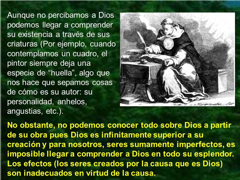Aunque no percibamos a Dios podemos llegar a comprender su existencia a través de sus criaturas (Por ejemplo, cuando contemplamos un cuadro, el pintor siempre deja una especie de huella , algo que nos hace que sepamos cosas de cómo es su autor: su personalidad, anhelos, angustias, etc.).