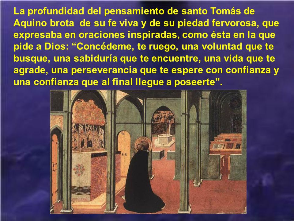 La profundidad del pensamiento de santo Tomás de Aquino brota de su fe viva y de su piedad fervorosa, que expresaba en oraciones inspiradas, como ésta en la que pide a Dios: Concédeme, te ruego, una voluntad que te busque, una sabiduría que te encuentre, una vida que te agrade, una perseverancia que te espere con confianza y una confianza que al final llegue a poseerte .