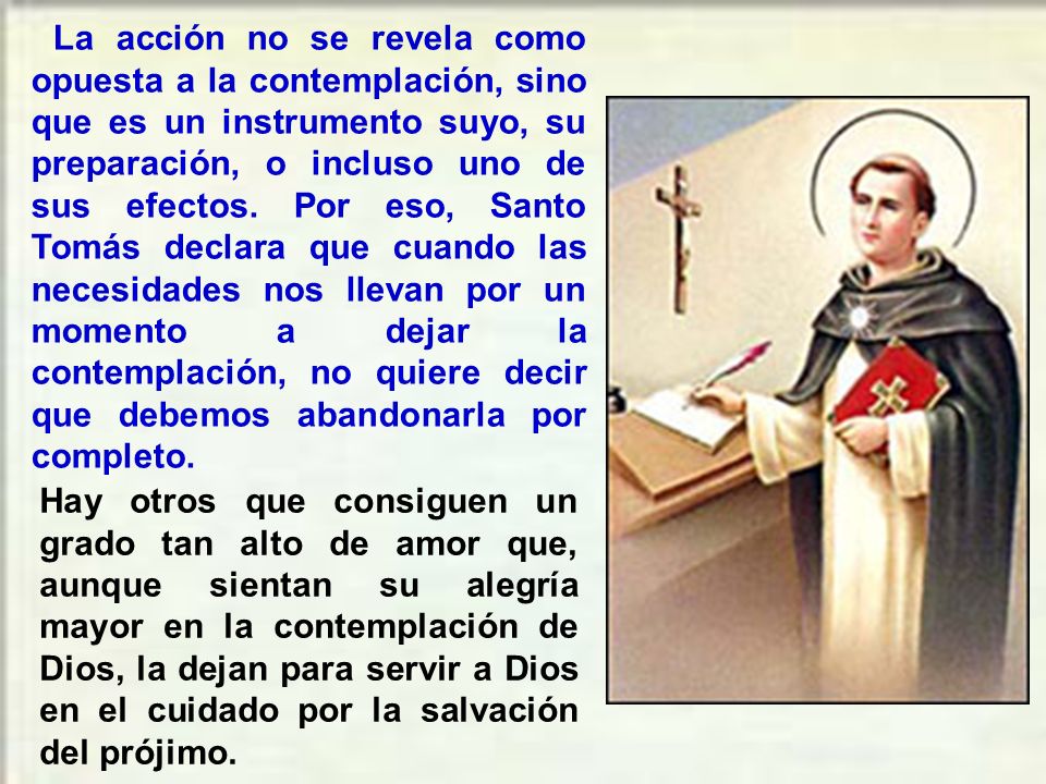La acción no se revela como opuesta a la contemplación, sino que es un instrumento suyo, su preparación, o incluso uno de sus efectos. Por eso, Santo Tomás declara que cuando las necesidades nos llevan por un momento a dejar la contemplación, no quiere decir que debemos abandonarla por completo.