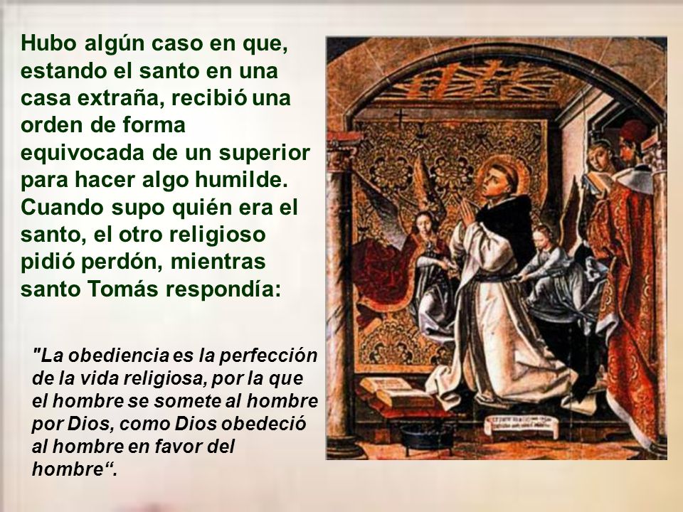 Hubo algún caso en que, estando el santo en una casa extraña, recibió una orden de forma equivocada de un superior para hacer algo humilde. Cuando supo quién era el santo, el otro religioso pidió perdón, mientras santo Tomás respondía: