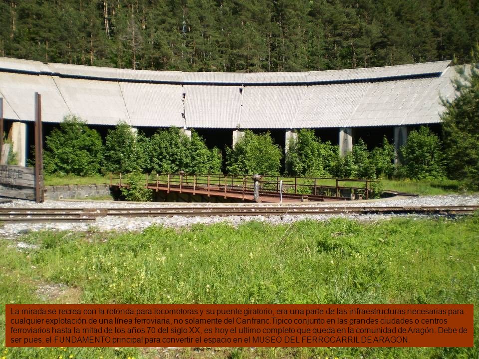 La mirada se recrea con la rotonda para locomotoras y su puente giratorio, era una parte de las infraestructuras necesarias para cualquier explotación de una línea ferroviaria, no solamente del Canfranc.Tipico conjunto en las grandes ciudades o centros ferroviarios hasta la mitad de los años 70 del siglo XX, es hoy el ultimo completo que queda en la comunidad de Aragón.