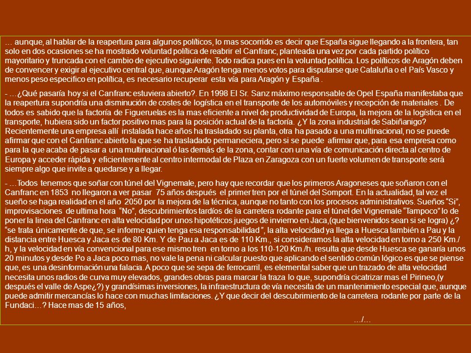 … aunque, al hablar de la reapertura para algunos políticos, lo mas socorrido es decir que España sigue llegando a la frontera, tan solo en dos ocasiones se ha mostrado voluntad política de reabrir el Canfranc, planteada una vez por cada partido político mayoritario y truncada con el cambio de ejecutivo siguiente. Todo radica pues en la voluntad política. Los políticos de Aragón deben de convencer y exigir al ejecutivo central que, aunque Aragón tenga menos votos para disputarse que Cataluña o el País Vasco y menos peso especifico en política, es necesario recuperar esta vía para Aragón y España .