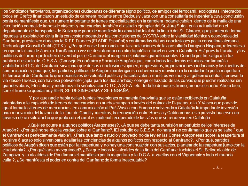 los Sindicatos ferroviarios, organizaciones ciudadanas de diferente signo político, de amigos del ferrocarril, ecologistas, integrados todos en Crefco financiaron un estudio de carretera rodante entre Bedous y Jaca con una consultaría de ingeniería cuya conclusión ponía de manifiesto que, un numero importante de trenes especializados en la carretera rodante cabían dentro de la malla de una circulación normal de trenes de viajeros y mercancías, también el estudio ejemplar del Sr. Jürg Suter en la actualidad en el departamento de transportes de Suiza que pone de manifiesto la capacidad total de la linia ó del Sr. Claraco, que plantea de forma rigurosa la explotación de la linia con coste moderado y las conclusiones de SYSTRA sobre la viabilidad técnica y económica del Canfranc, puestas en duda por la R.F.F Frances (El ADIF Español) y confirmadas dichas conclusiones por la consultora alemana Technologie Consult Gmbh (T.T.K.). ¿Por qué no se hace nada con las indicaciones de la consultaría Daugson Hispana, referentes a recuperar la linia de Zuera a Turuñana en vez de desinformar con otro hipotético túnel en sierra Caballera. Así pues la Funda…y los políticos de turno que luchen de verdad por el Canfranc al margen de palabras grandilocuentes. Cuando por fin, salga a la luz publica el estudio de C.E.S.A. (Consejo Económico y Social de Aragón) que, como todos los demás estudios confirmará la viabilidad del F.C. de Canfranc sirva para que de sus conclusiones opinen, empresarios, organizaciones ciudadanas y los medios de comunicación, y para que, los partidos políticos de Aragón mantengan su coherencia y movilicen a la ciudadanía por la reapertura. El ferrocarril de Canfranc lo que necesita es de voluntad política y hacerla valer a nuestros vecinos y al gobierno central, renovar la vía desde Huesca, con traviesa polivalente ( apta para los dos anchos), corregir el trazado de las curvas que puedan realizarse sin grandes obras, Electrificar y modernizar la señalización C.T.C., A.S.F.A. etc. Todo lo demás es humo, menos el sueño. Ahora bien, con el humo se queda muy BIEN, SE DESINFORMA Y SE ENGAÑA.