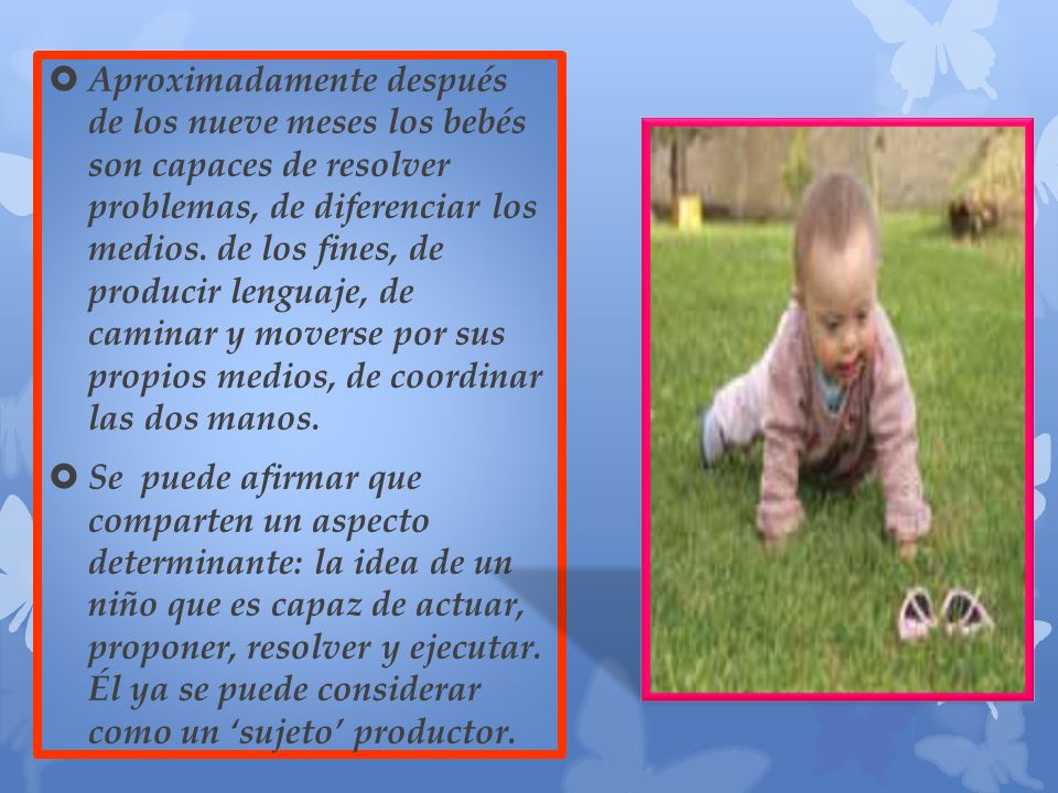 Aproximadamente después de los nueve meses los bebés son capaces de resolver problemas, de diferenciar los medios. de los fines, de producir lenguaje, de caminar y moverse por sus propios medios, de coordinar las dos manos.