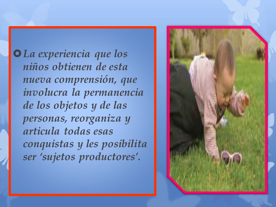 La experiencia que los niños obtienen de esta nueva comprensión, que involucra la permanencia de los objetos y de las personas, reorganiza y articula todas esas conquistas y les posibilita ser ‘sujetos productores’.