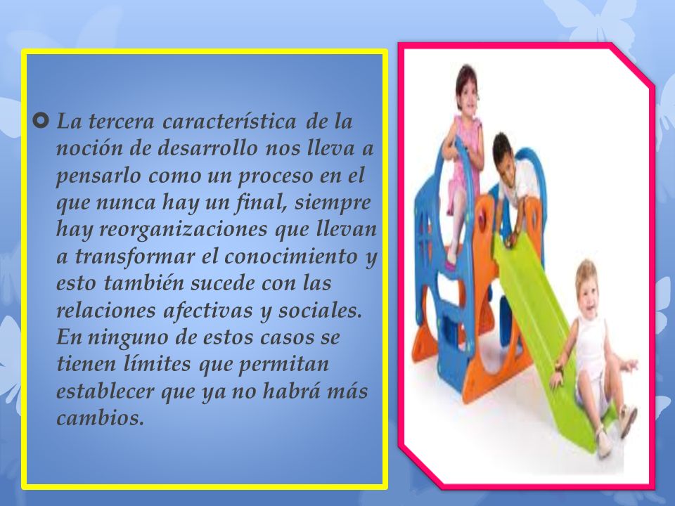 La tercera característica de la noción de desarrollo nos lleva a pensarlo como un proceso en el que nunca hay un final, siempre hay reorganizaciones que llevan a transformar el conocimiento y esto también sucede con las relaciones afectivas y sociales.
