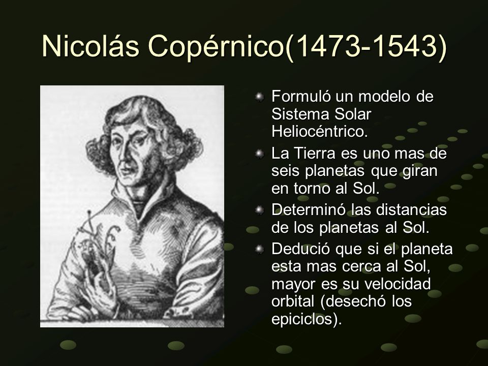 Nicolás Copérnico( ) Formuló un modelo de Sistema Solar Heliocéntrico. La Tierra es uno mas de seis planetas que giran en torno al Sol.