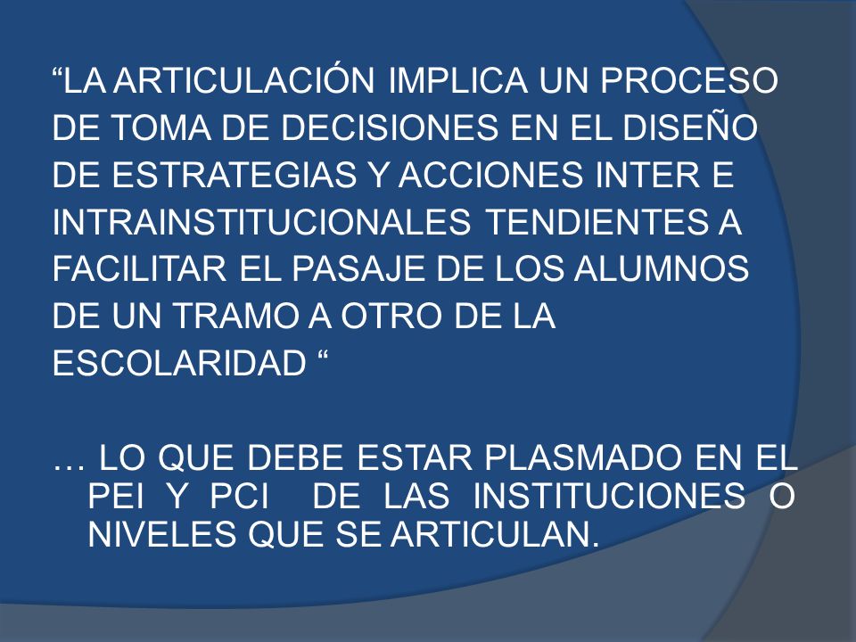 LA ARTICULACIÓN IMPLICA UN PROCESO DE TOMA DE DECISIONES EN EL DISEÑO DE ESTRATEGIAS Y ACCIONES INTER E INTRAINSTlTUCIONALES TENDIENTES A FACILITAR EL PASAJE DE LOS ALUMNOS DE UN TRAMO A OTRO DE LA ESCOLARIDAD … LO QUE DEBE ESTAR PLASMADO EN EL PEI Y PCI DE LAS INSTITUCIONES O NIVELES QUE SE ARTICULAN.