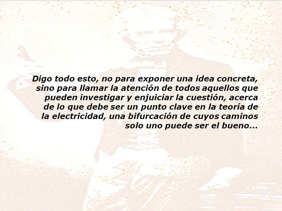 Digo todo esto, no para exponer una idea concreta, sino para llamar la atención de todos aquellos que pueden investigar y enjuiciar la cuestión, acerca de lo que debe ser un punto clave en la teoría de la electricidad, una bifurcación de cuyos caminos solo uno puede ser el bueno...