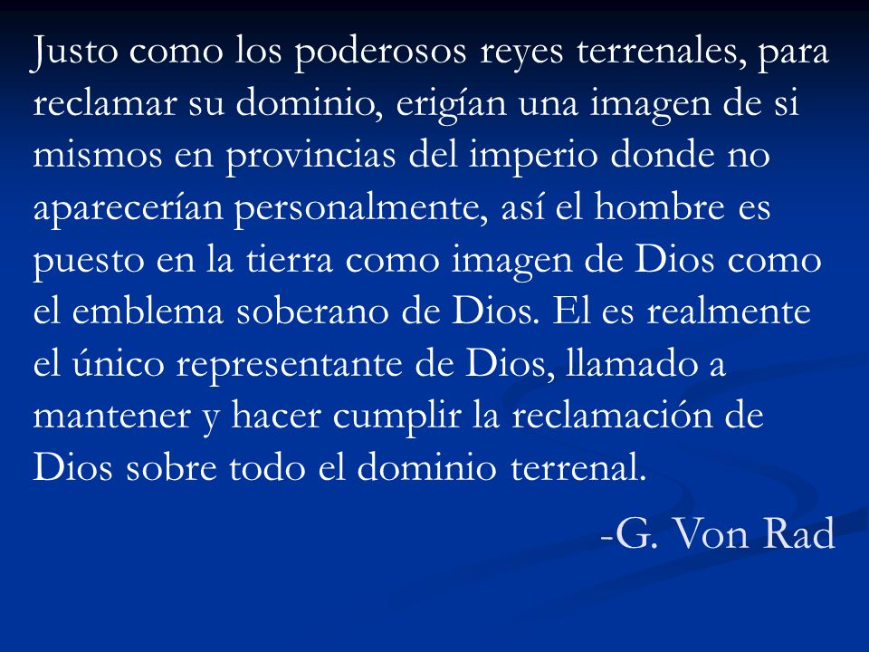 Justo como los poderosos reyes terrenales, para reclamar su dominio, erigían una imagen de si mismos en provincias del imperio donde no aparecerían personalmente, así el hombre es puesto en la tierra como imagen de Dios como el emblema soberano de Dios. El es realmente el único representante de Dios, llamado a mantener y hacer cumplir la reclamación de Dios sobre todo el dominio terrenal.