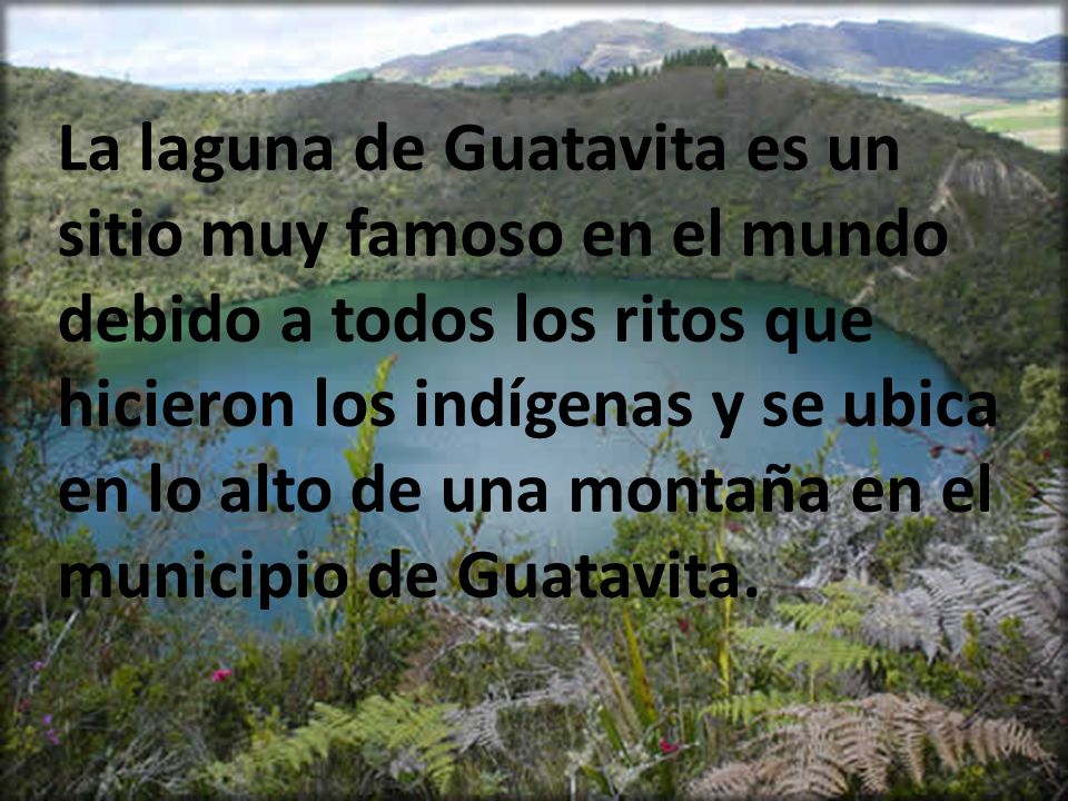 La laguna de Guatavita es un sitio muy famoso en el mundo debido a todos los ritos que hicieron los indígenas y se ubica en lo alto de una montaña en el municipio de Guatavita.