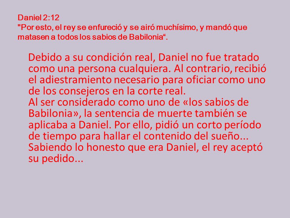 Daniel 2:12 Por esto, el rey se enfureció y se airó muchísimo, y mandó que matasen a todos los sabios de Babilonia .