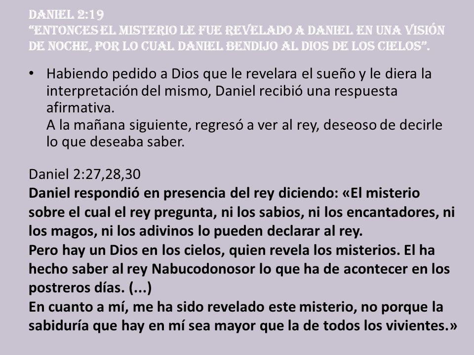 Daniel 2:19 Entonces el misterio le fue revelado a Daniel en una visión de noche, por lo cual Daniel bendijo al Dios de los cielos .