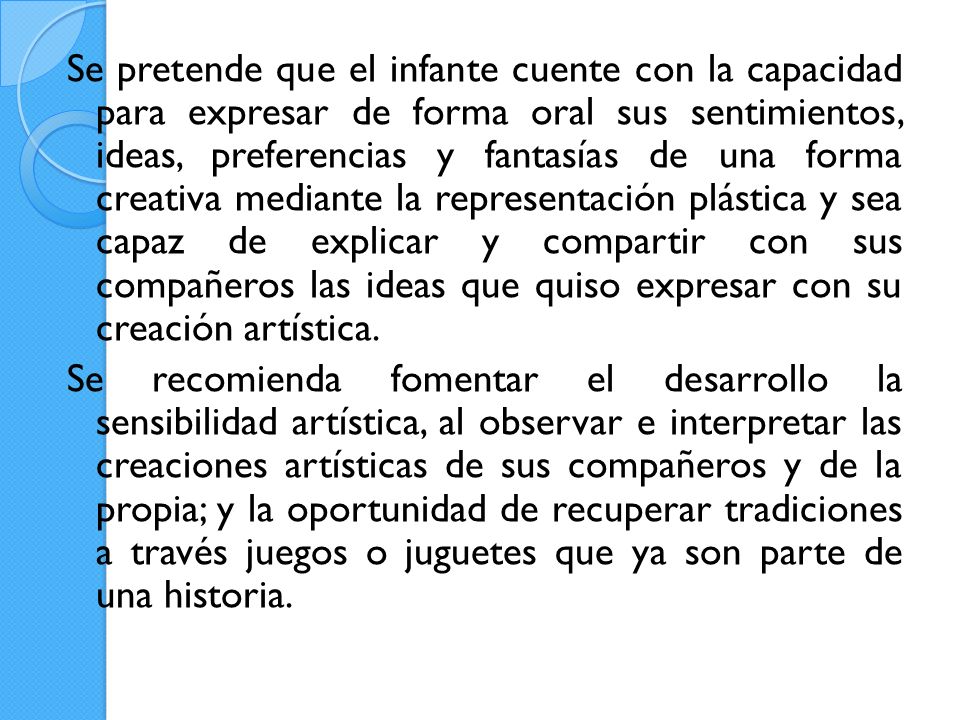 Se pretende que el infante cuente con la capacidad para expresar de forma oral sus sentimientos, ideas, preferencias y fantasías de una forma creativa mediante la representación plástica y sea capaz de explicar y compartir con sus compañeros las ideas que quiso expresar con su creación artística.