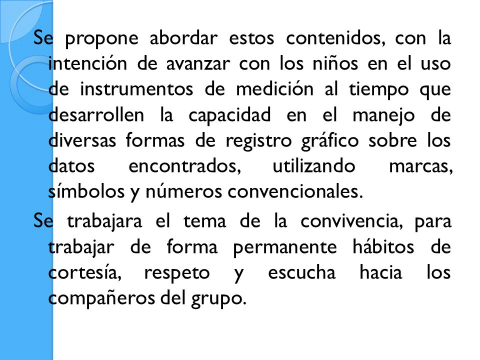 Se propone abordar estos contenidos, con la intención de avanzar con los niños en el uso de instrumentos de medición al tiempo que desarrollen la capacidad en el manejo de diversas formas de registro gráfico sobre los datos encontrados, utilizando marcas, símbolos y números convencionales.