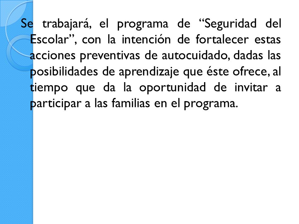 Se trabajará, el programa de Seguridad del Escolar , con la intención de fortalecer estas acciones preventivas de autocuidado, dadas las posibilidades de aprendizaje que éste ofrece, al tiempo que da la oportunidad de invitar a participar a las familias en el programa.