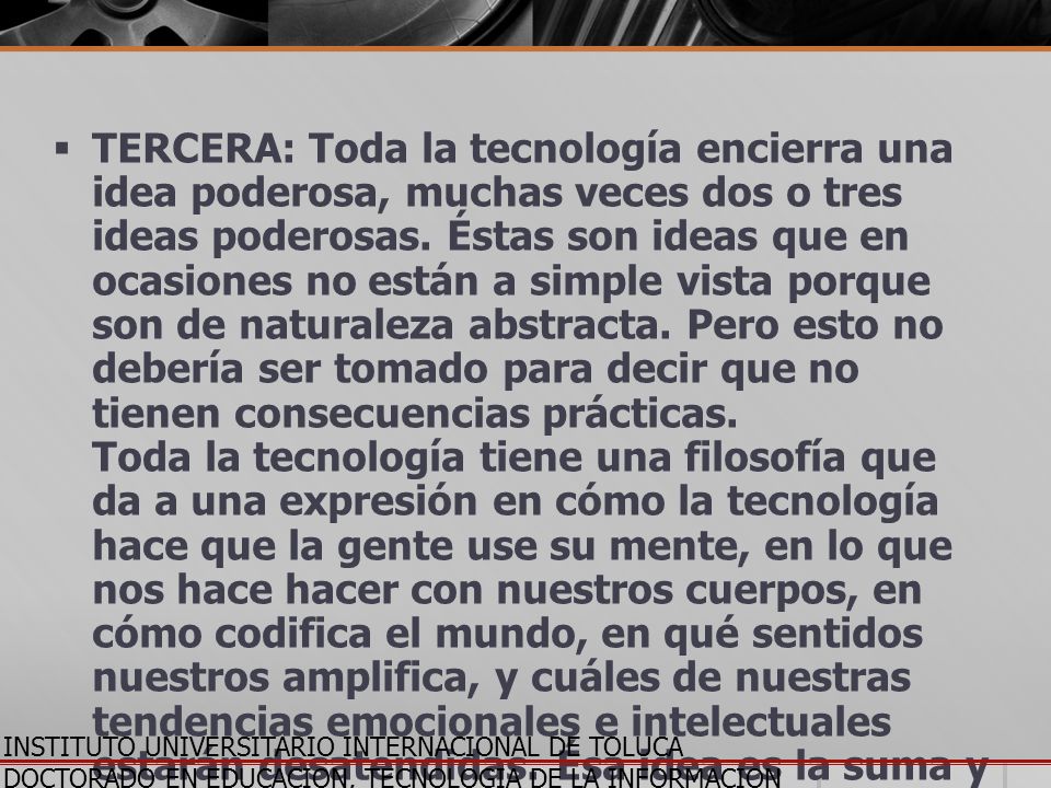 TERCERA: Toda la tecnología encierra una idea poderosa, muchas veces dos o tres ideas poderosas. Éstas son ideas que en ocasiones no están a simple vista porque son de naturaleza abstracta. Pero esto no debería ser tomado para decir que no tienen consecuencias prácticas. Toda la tecnología tiene una filosofía que da a una expresión en cómo la tecnología hace que la gente use su mente, en lo que nos hace hacer con nuestros cuerpos, en cómo codifica el mundo, en qué sentidos nuestros amplifica, y cuáles de nuestras tendencias emocionales e intelectuales estarán desatendidas. Ésa idea es la suma y sustancia de lo que el gran profeta católico, Marshall McLuhan quiso decir cuando acuñó la famosa frase, El medio es el mensaje .