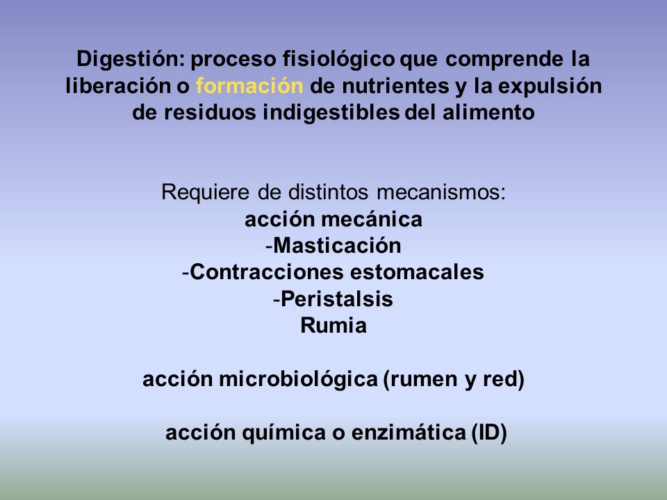 Digestión: proceso fisiológico que comprende la liberación o formación de nutrientes y la expulsión de residuos indigestibles del alimento Requiere de distintos mecanismos: acción mecánica -Masticación -Contracciones estomacales -Peristalsis Rumia acción microbiológica (rumen y red) acción química o enzimática (ID)