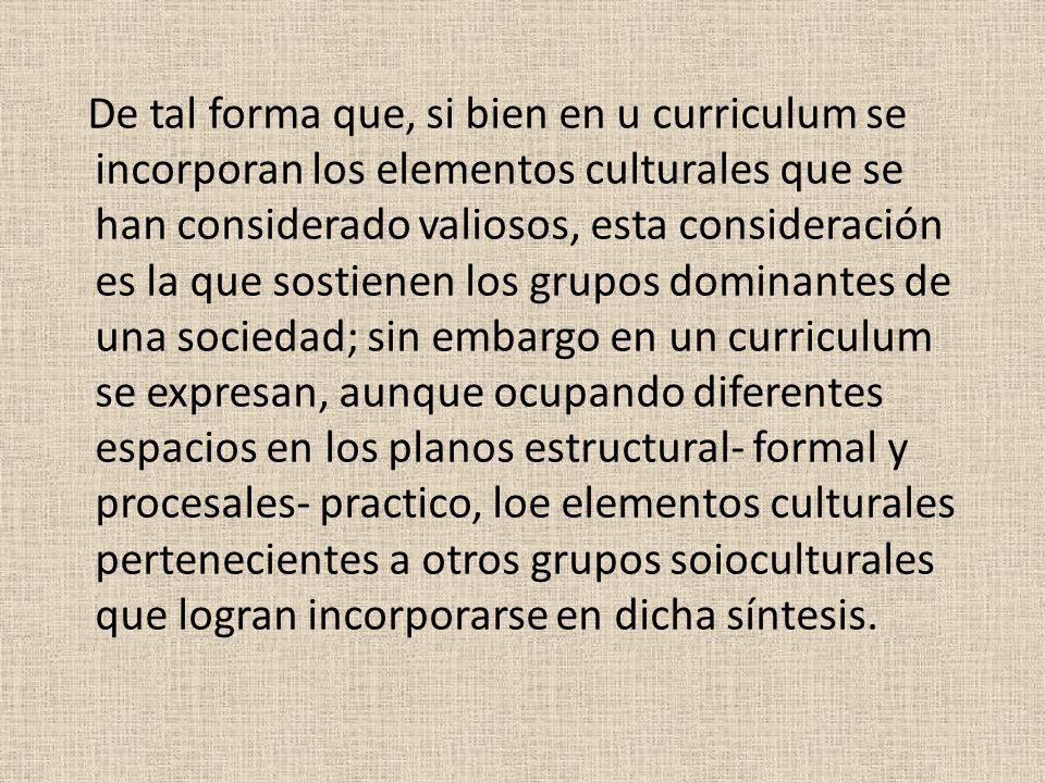 De tal forma que, si bien en u curriculum se incorporan los elementos culturales que se han considerado valiosos, esta consideración es la que sostienen los grupos dominantes de una sociedad; sin embargo en un curriculum se expresan, aunque ocupando diferentes espacios en los planos estructural- formal y procesales- practico, loe elementos culturales pertenecientes a otros grupos soioculturales que logran incorporarse en dicha síntesis.