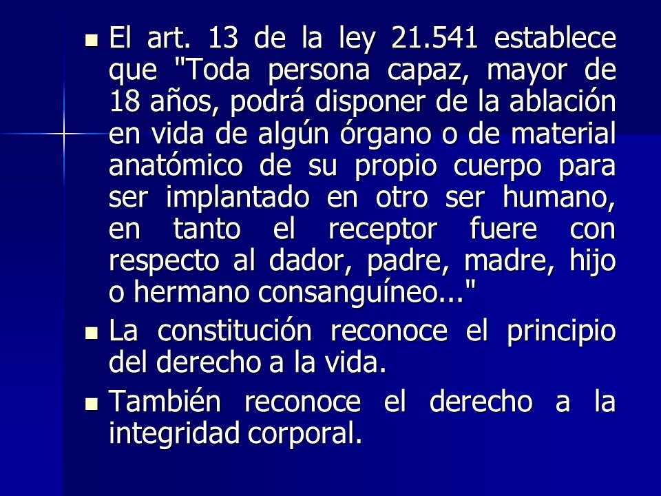 El art. 13 de la ley establece que Toda persona capaz, mayor de 18 años, podrá disponer de la ablación en vida de algún órgano o de material anatómico de su propio cuerpo para ser implantado en otro ser humano, en tanto el receptor fuere con respecto al dador, padre, madre, hijo o hermano consanguíneo...