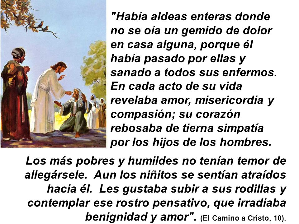 Había aldeas enteras donde no se oía un gemido de dolor en casa alguna, porque él había pasado por ellas y sanado a todos sus enfermos. En cada acto de su vida revelaba amor, misericordia y compasión; su corazón rebosaba de tierna simpatía por los hijos de los hombres.