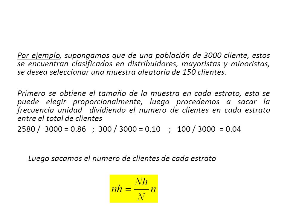 Por ejemplo, supongamos que de una población de 3000 cliente, estos se encuentran clasificados en distribuidores, mayoristas y minoristas, se desea seleccionar una muestra aleatoria de 150 clientes.