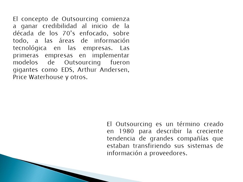 El concepto de Outsourcing comienza a ganar credibilidad al inicio de la década de los 70’s enfocado, sobre todo, a las áreas de información tecnológica en las empresas. Las primeras empresas en implementar modelos de Outsourcing fueron gigantes como EDS, Arthur Andersen, Price Waterhouse y otros.