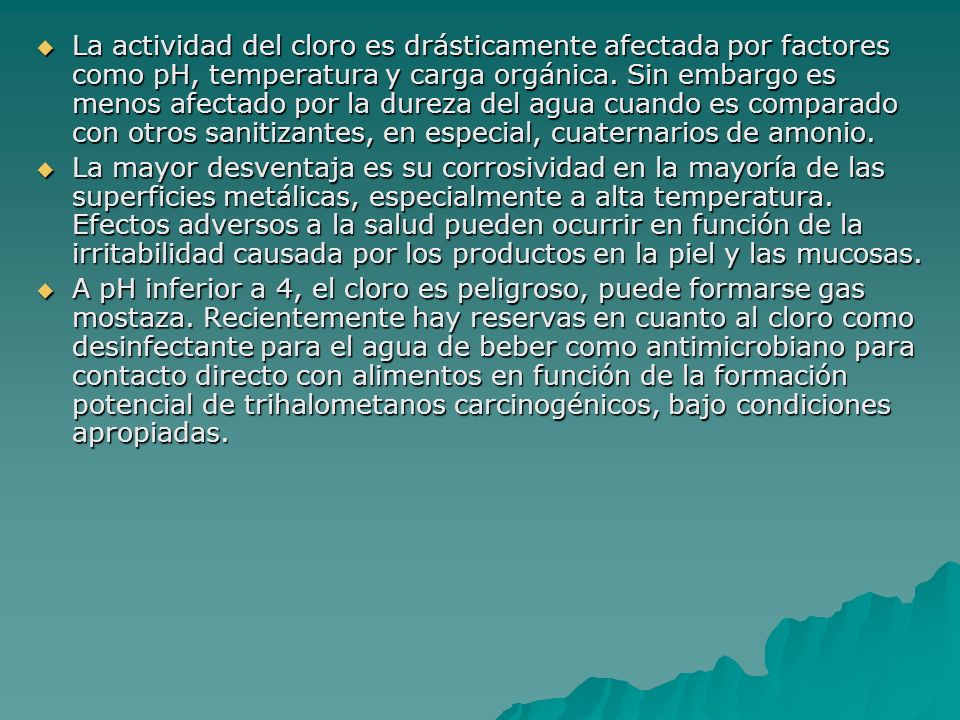 La actividad del cloro es drásticamente afectada por factores como pH, temperatura y carga orgánica. Sin embargo es menos afectado por la dureza del agua cuando es comparado con otros sanitizantes, en especial, cuaternarios de amonio.