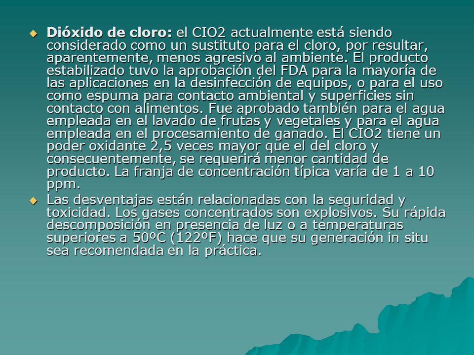 Dióxido de cloro: el CIO2 actualmente está siendo considerado como un sustituto para el cloro, por resultar, aparentemente, menos agresivo al ambiente. El producto estabilizado tuvo la aprobación del FDA para la mayoría de las aplicaciones en la desinfección de equipos, o para el uso como espuma para contacto ambiental y superficies sin contacto con alimentos. Fue aprobado también para el agua empleada en el lavado de frutas y vegetales y para el agua empleada en el procesamiento de ganado. El CIO2 tiene un poder oxidante 2,5 veces mayor que el del cloro y consecuentemente, se requerirá menor cantidad de producto. La franja de concentración típica varía de 1 a 10 ppm.