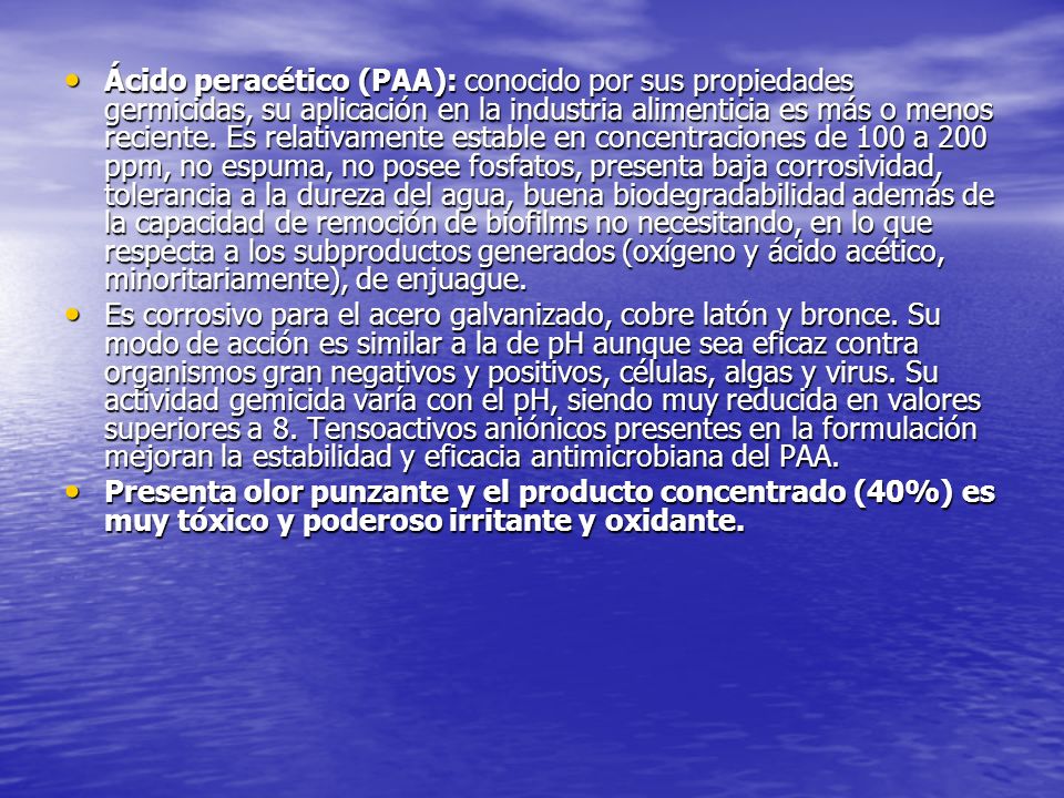 Ácido peracético (PAA): conocido por sus propiedades germicidas, su aplicación en la industria alimenticia es más o menos reciente. Es relativamente estable en concentraciones de 100 a 200 ppm, no espuma, no posee fosfatos, presenta baja corrosividad, tolerancia a la dureza del agua, buena biodegradabilidad además de la capacidad de remoción de biofilms no necesitando, en lo que respecta a los subproductos generados (oxígeno y ácido acético, minoritariamente), de enjuague.